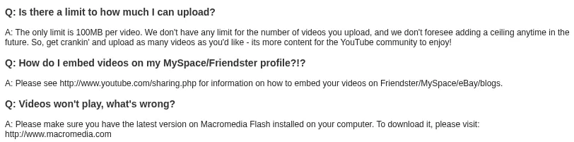 Three questions from YouTube's help page in December 2005. Is there a limit to how much I can upload? The only limit is 100MB per video. How do I embed videos on my MySpace/Friendster profile?!? Please see the sharing page. Videos won't play, what's wrong? Make sure you have the latest version of Macromedia Flash installed.